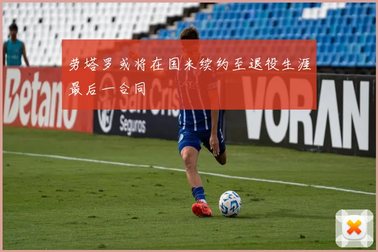劳塔罗或将在国米续约至退役生涯最后一合同