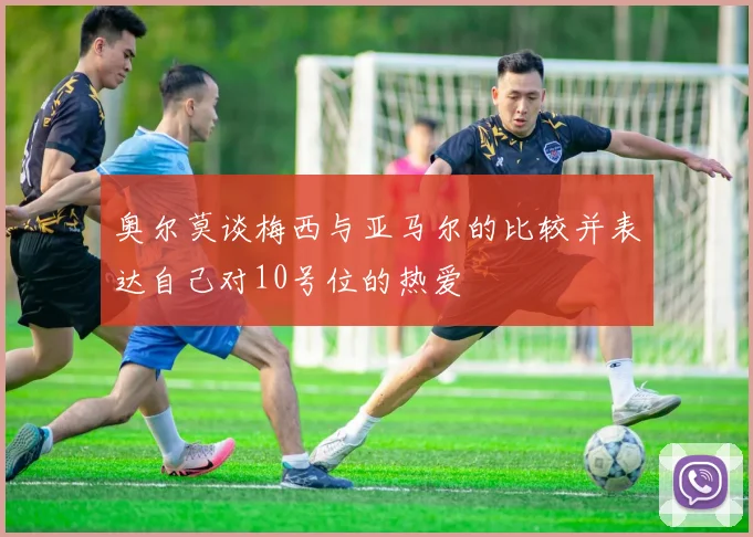 奥尔莫谈梅西与亚马尔的比较并表达自己对10号位的热爱