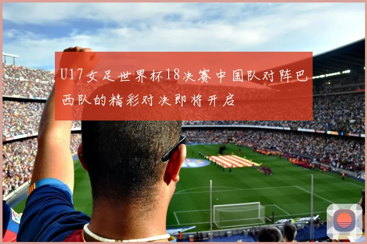 U17女足世界杯18决赛中国队对阵巴西队的精彩对决即将开启