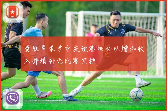 曼联寻求季中友谊赛机会以增加收入并填补无比赛空档