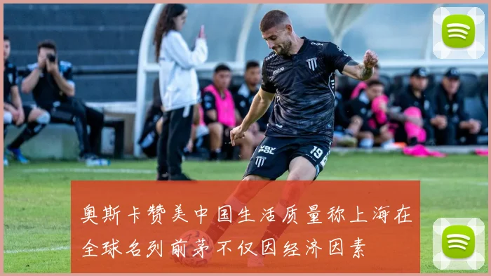 奥斯卡赞美中国生活质量称上海在全球名列前茅不仅因经济因素