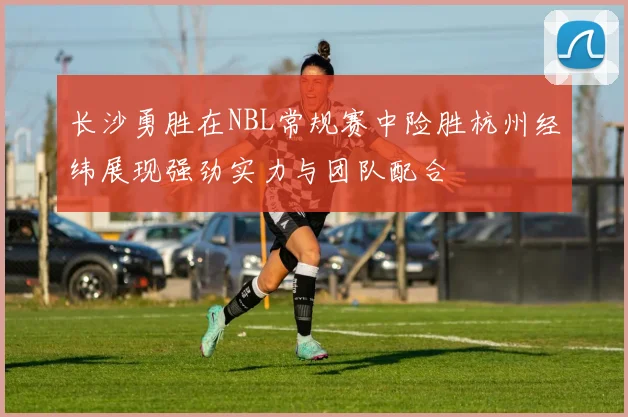 长沙勇胜在NBL常规赛中险胜杭州经纬展现强劲实力与团队配合