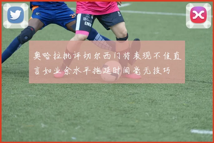 奥哈拉批评切尔西门将表现不佳直言如业余水平拖延时间毫无技巧