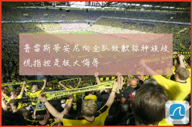 普雷斯蒂安尼向全队致歉称种族歧视指控是极大侮辱