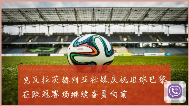克瓦拉茨赫利亚社媒庆祝进球巴黎在欧冠赛场继续奋勇向前