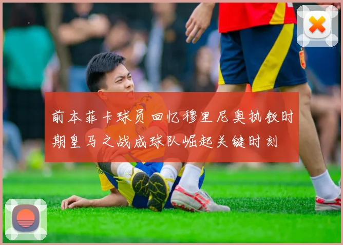 前本菲卡球员回忆穆里尼奥执教时期皇马之战成球队崛起关键时刻