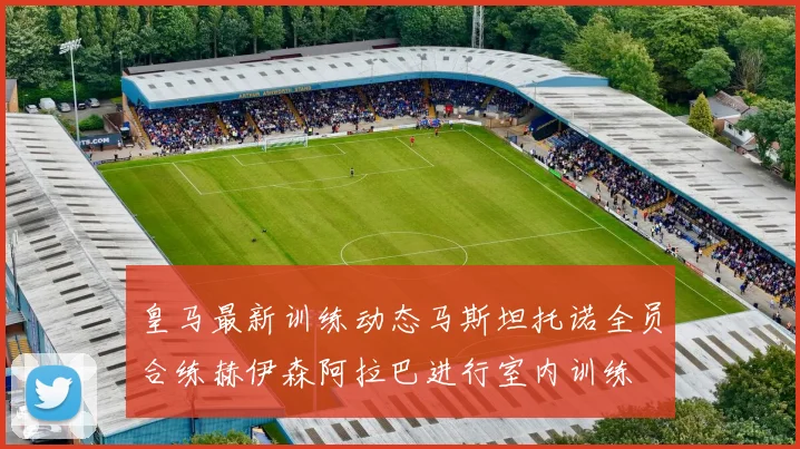 皇马最新训练动态马斯坦托诺全员合练赫伊森阿拉巴进行室内训练