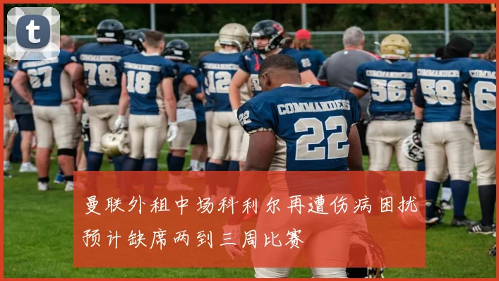 曼联外租中场科利尔再遭伤病困扰预计缺席两到三周比赛