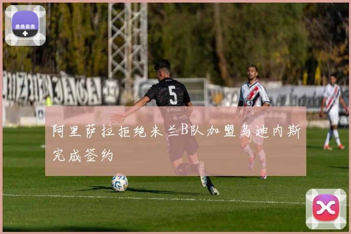 阿里萨拉拒绝米兰B队加盟乌迪内斯完成签约