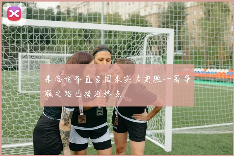 弗洛伦齐直言国米实力更胜一筹争冠之路已接近终点