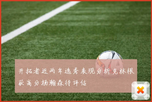 开拓者近两年选秀表现分析克林根获高分杨瀚森待评估