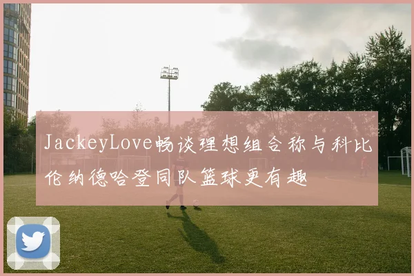 JackeyLove畅谈理想组合称与科比伦纳德哈登同队篮球更有趣