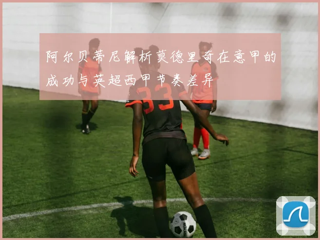 阿尔贝蒂尼解析莫德里奇在意甲的成功与英超西甲节奏差异