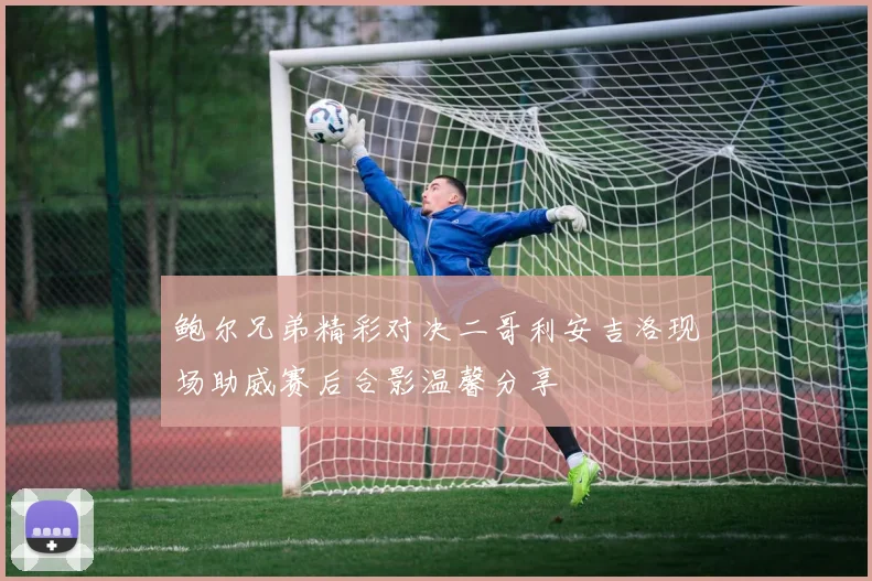 鲍尔兄弟精彩对决二哥利安吉洛现场助威赛后合影温馨分享