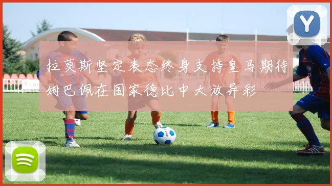 拉莫斯坚定表态终身支持皇马期待姆巴佩在国家德比中大放异彩