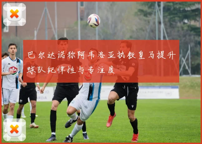 巴尔达诺称阿韦洛亚执教皇马提升球队纪律性与专注度