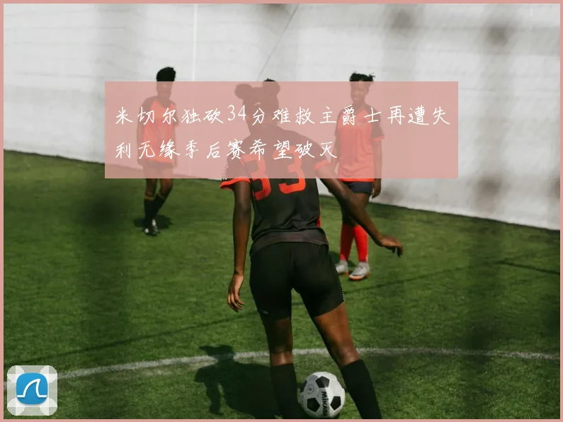 米切尔独砍34分难救主爵士再遭失利无缘季后赛希望破灭