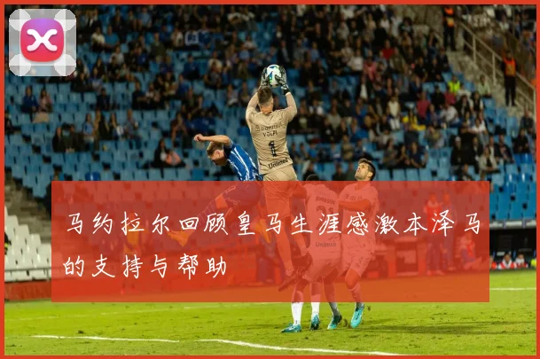 马约拉尔回顾皇马生涯感激本泽马的支持与帮助