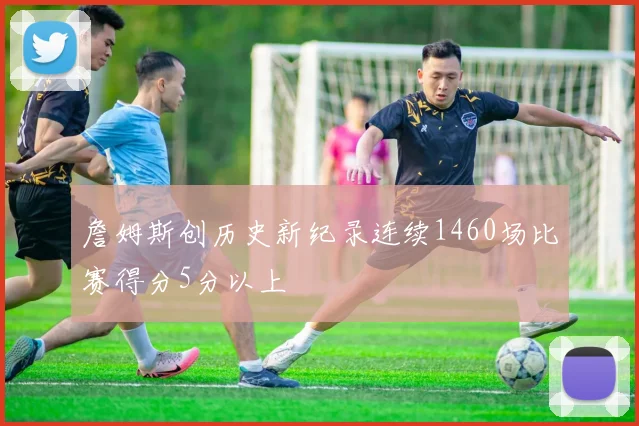 詹姆斯创历史新纪录连续1460场比赛得分5分以上