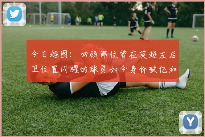 今日趣图：回顾那位曾在英超左后卫位置闪耀的球员如今身价破亿加盟皇马