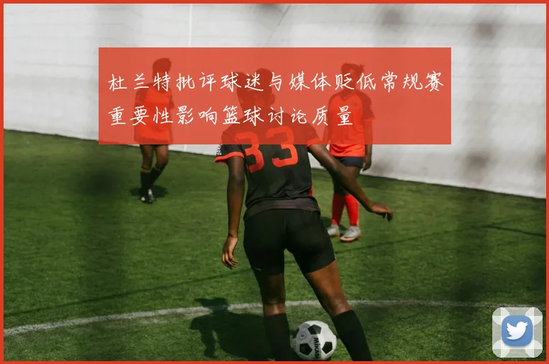 杜兰特批评球迷与媒体贬低常规赛重要性影响篮球讨论质量