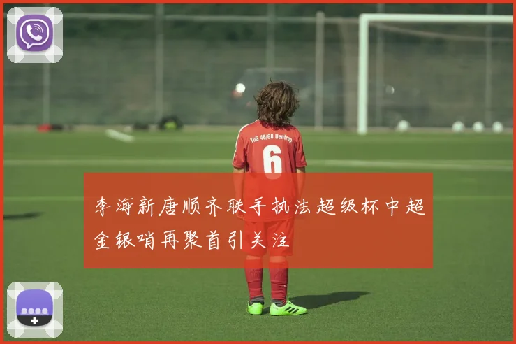 李海新唐顺齐联手执法超级杯中超金银哨再聚首引关注