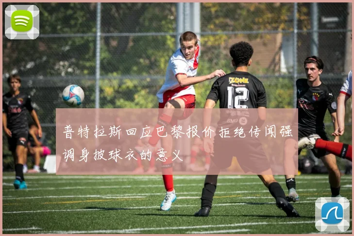 普特拉斯回应巴黎报价拒绝传闻强调身披球衣的意义