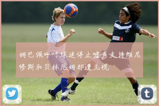 姆巴佩呼吁球迷停止嘘声支持维尼修斯和贝林厄姆却遭无视