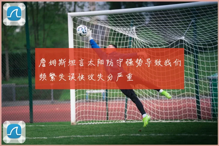 詹姆斯坦言太阳防守强势导致我们频繁失误快攻失分严重