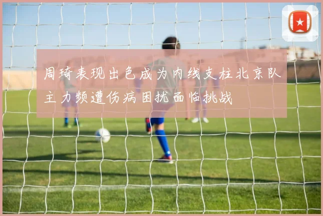 周琦表现出色成为内线支柱北京队主力频遭伤病困扰面临挑战