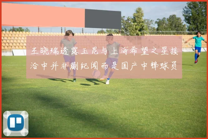 王晓瑞透露玉昆与上海希望之星接洽中并非蒯纪闻而是国产中锋球员