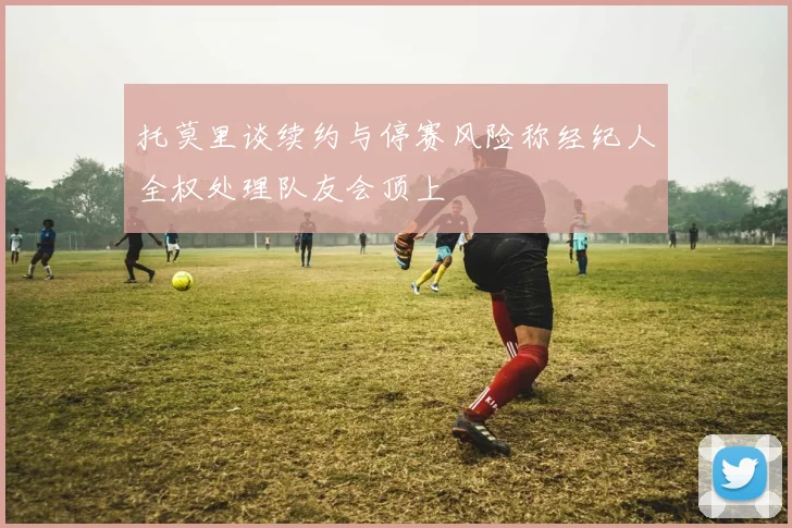 托莫里谈续约与停赛风险称经纪人全权处理队友会顶上