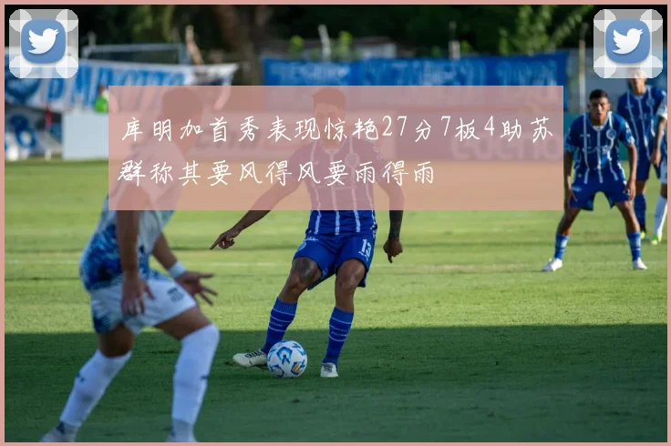 库明加首秀表现惊艳27分7板4助苏群称其要风得风要雨得雨
