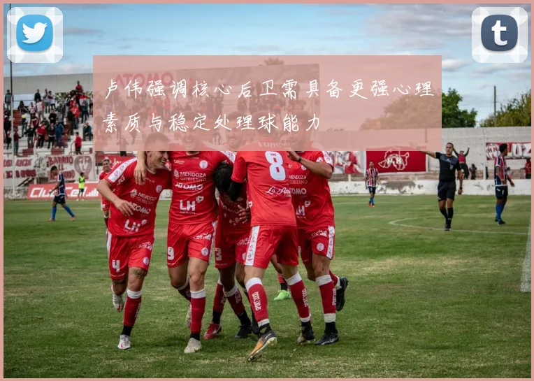 卢伟强调核心后卫需具备更强心理素质与稳定处理球能力