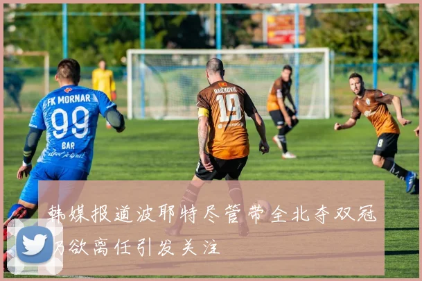 韩媒报道波耶特尽管带全北夺双冠仍欲离任引发关注